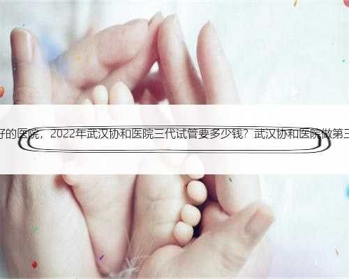 武汉代孕最好的医院，2022年武汉协和医院三代试管要多少钱？武汉协和医院做