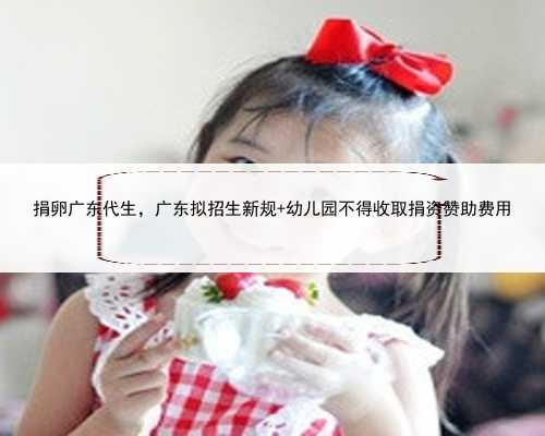 捐卵广东代生，广东拟招生新规 幼儿园不得收取捐资赞助费用